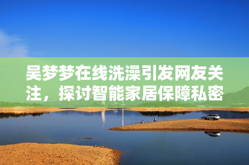 吴梦梦在线洗澡引发网友关注，探讨智能家居保障私密信息安全问题