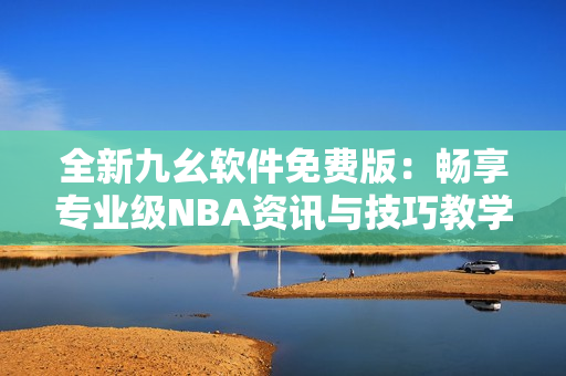 全新九幺软件免费版：畅享专业级NBA资讯与技巧教学