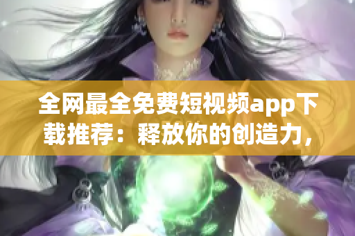 全网最全免费短视频app下载推荐：释放你的创造力，创造出不一样的世界！