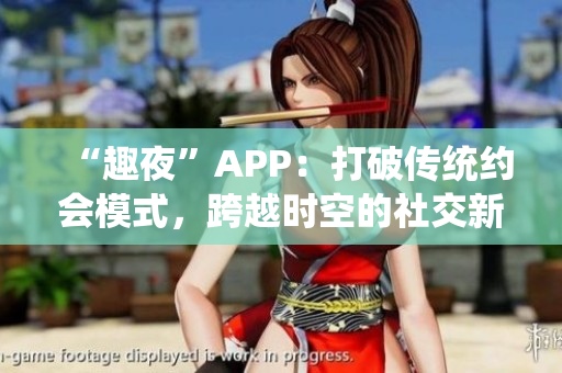 “趣夜”APP：打破传统约会模式，跨越时空的社交新体验