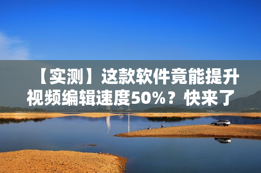 【实测】这款软件竟能提升视频编辑速度50%？快来了解！