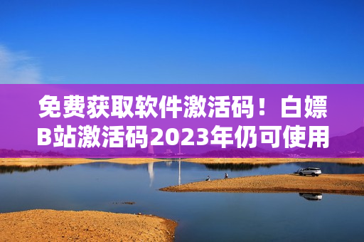 免费获取软件激活码！白嫖B站激活码2023年仍可使用