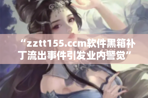 “zztt155.ccm软件黑箱补丁流出事件引发业内警觉”