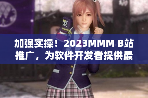 加强实操！2023MMM B站推广，为软件开发者提供最新科技进展资讯