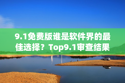 9.1免费版谁是软件界的最佳选择？Top9.1审查结果揭晓！