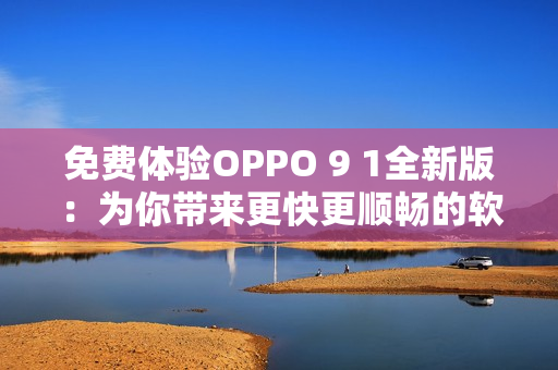 免费体验OPPO 9 1全新版：为你带来更快更顺畅的软件操作体验！