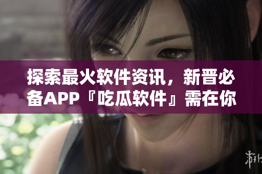 探索最火软件资讯，新晋必备APP『吃瓜软件』需在你的下载清单里！