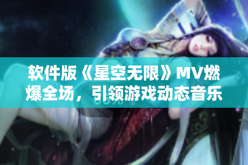 软件版《星空无限》MV燃爆全场，引领游戏动态音乐新风潮！