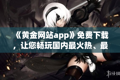 《黄金网站app》免费下载，让您畅玩国内最火热、最值得信赖的软件！