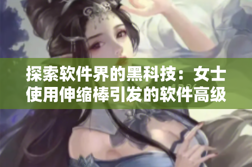 探索软件界的黑科技：女士使用伸缩棒引发的软件高级玩法