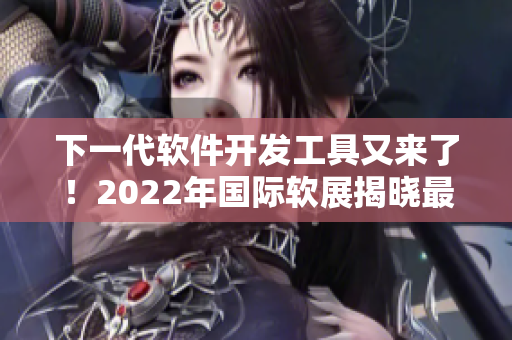 下一代软件开发工具又来了！2022年国际软展揭晓最新技术与趋势