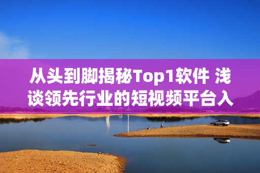 从头到脚揭秘Top1软件 浅谈领先行业的短视频平台入口