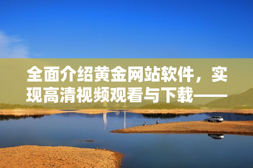 全面介绍黄金网站软件，实现高清视频观看与下载——黄金网站软件全面详情