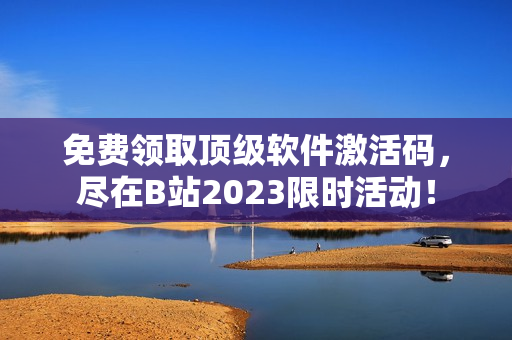 免费领取顶级软件激活码，尽在B站2023限时活动！