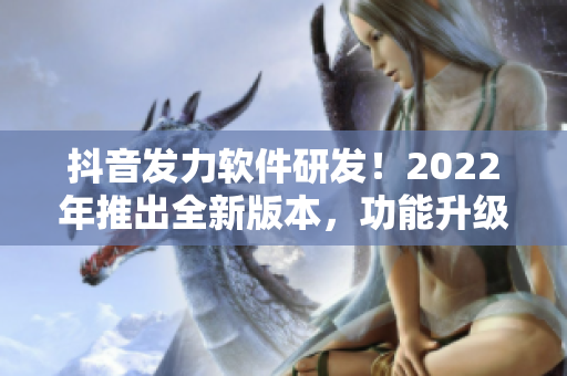 抖音发力软件研发！2022年推出全新版本，功能升级引领潮流