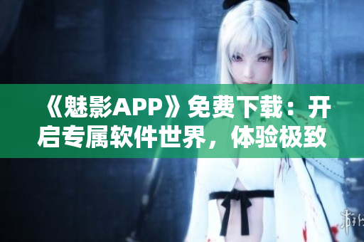 《魅影APP》免费下载：开启专属软件世界，体验极致创意和可定制性！