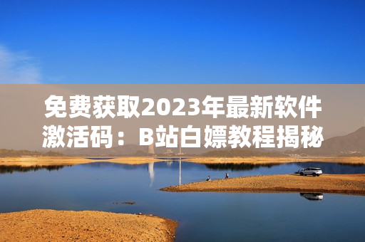 免费获取2023年最新软件激活码：B站白嫖教程揭秘