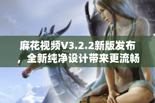 麻花视频V3.2.2新版发布，全新纯净设计带来更流畅的软件体验