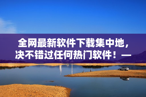 全网最新软件下载集中地，决不错过任何热门软件！——软件下载宝库大揭秘