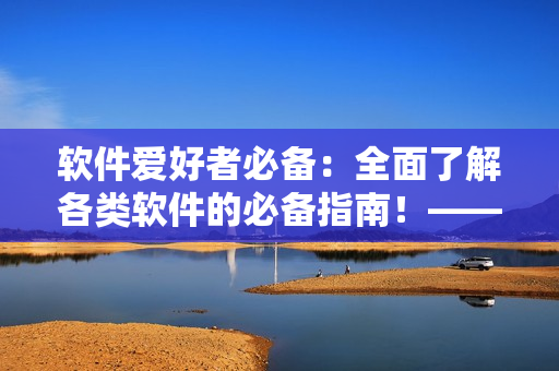 软件爱好者必备：全面了解各类软件的必备指南！——软件大全全面解析