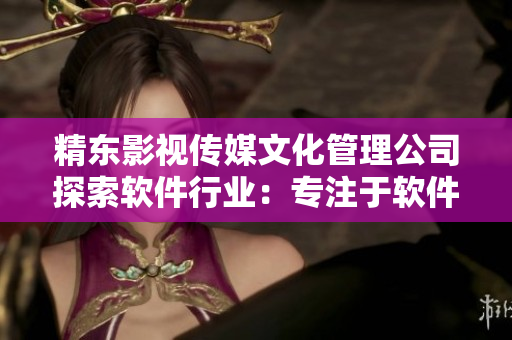 精东影视传媒文化管理公司探索软件行业：专注于软件文化的创作与传播