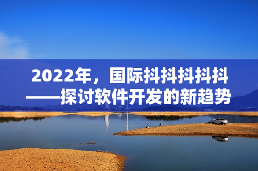 2022年，国际抖抖抖抖抖——探讨软件开发的新趋势和挑战！