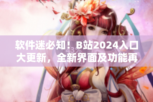 软件迷必知！B站2024入口大更新，全新界面及功能再现，尽享非凡视听盛宴