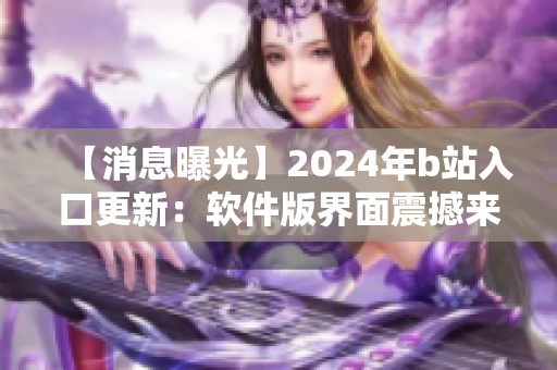 【消息曝光】2024年b站入口更新：软件版界面震撼来袭！