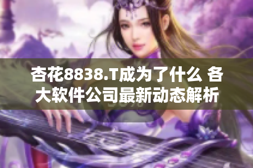 杏花8838.T成为了什么 各大软件公司最新动态解析