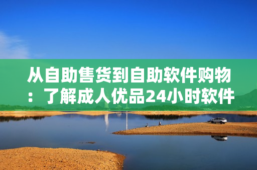 从自助售货到自助软件购物：了解成人优品24小时软件平台的商品