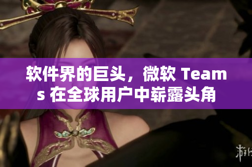 软件界的巨头，微软 Teams 在全球用户中崭露头角