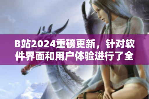 B站2024重磅更新，针对软件界面和用户体验进行了全面升级！