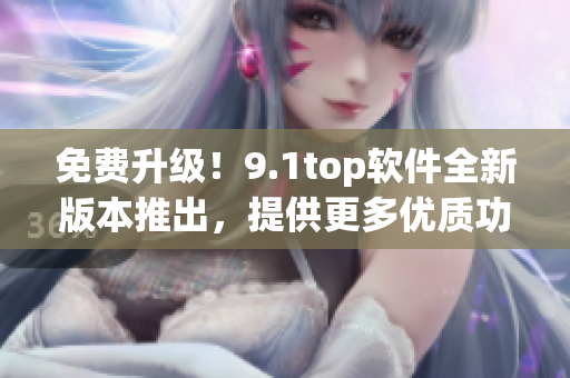 免费升级！9.1top软件全新版本推出，提供更多优质功能！