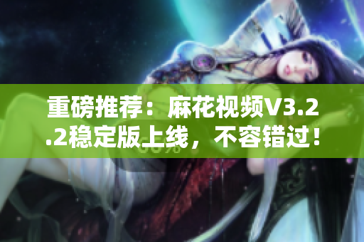 重磅推荐：麻花视频V3.2.2稳定版上线，不容错过！