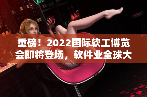 重磅！2022国际软工博览会即将登场，软件业全球大咖云集共话未来