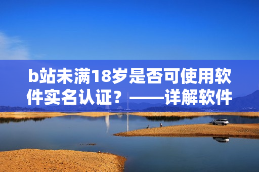 b站未满18岁是否可使用软件实名认证？——详解软件实名认证方法及注意事项