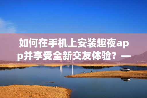 如何在手机上安装趣夜app并享受全新交友体验？——详细指南！