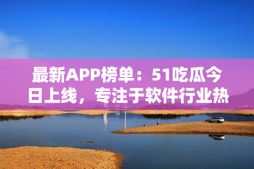 最新APP榜单：51吃瓜今日上线，专注于软件行业热点分享