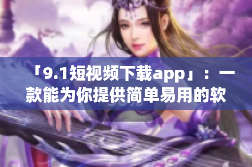 「9.1短视频下载app」：一款能为你提供简单易用的软件！